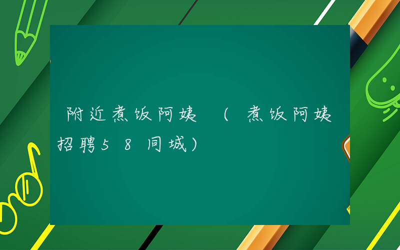 附近煮饭阿姨 (煮饭阿姨招聘58同城)